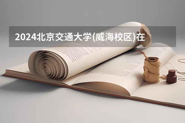 2024北京交通大学(威海校区)在黑龙江招生情况怎么样