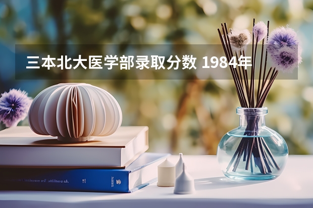 三本北大医学部录取分数 1984年高考理科录取分数线？重点大学录取分数线？