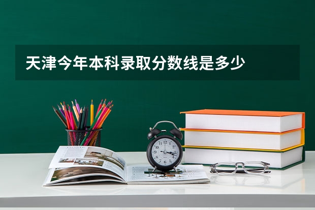 天津今年本科录取分数线是多少