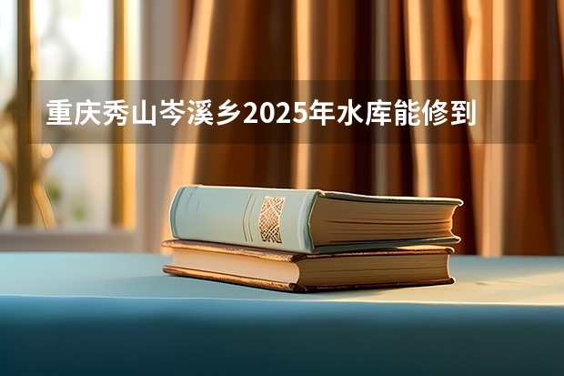 重庆秀山岑溪乡2025年水库能修到吗？