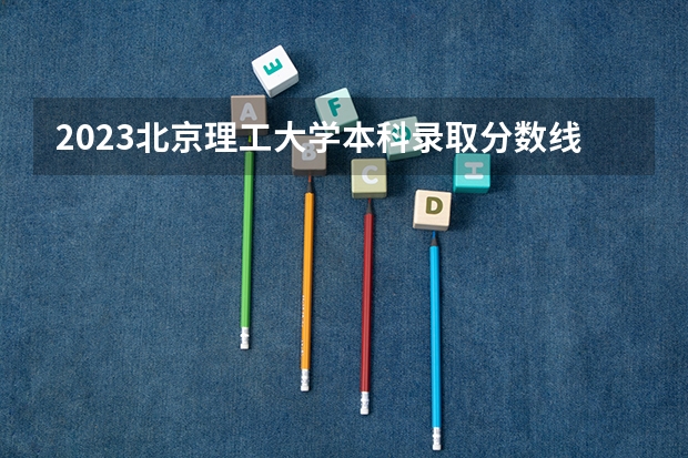 2023北京理工大学本科录取分数线公布 大学本科录取分数线