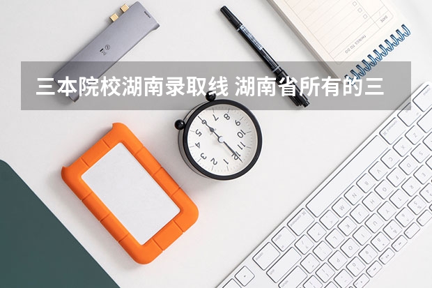 三本院校湖南录取线 湖南省所有的三本院校