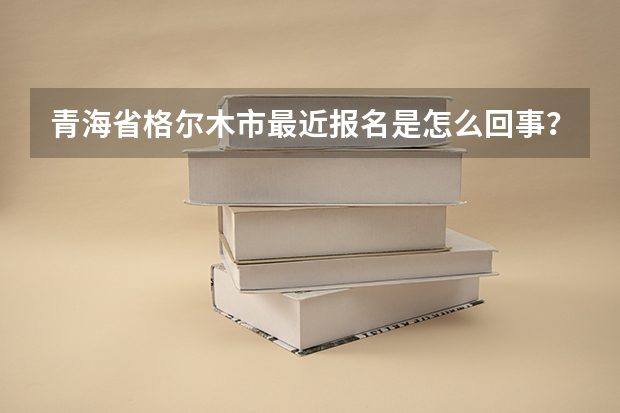 青海省格尔木市最近报名是怎么回事?