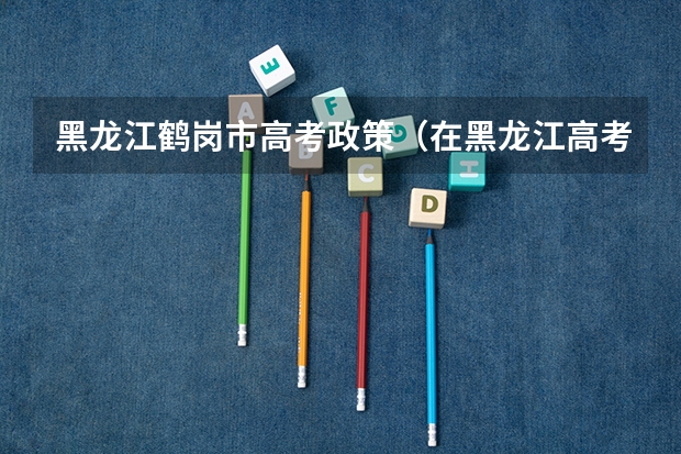 黑龙江鹤岗市高考政策（在黑龙江高考需要有几年户籍）