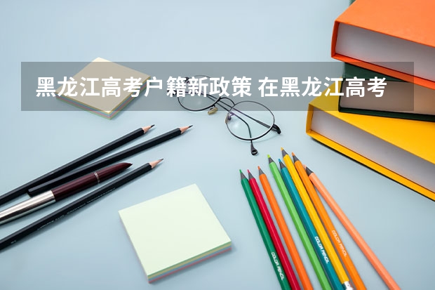 黑龙江高考户籍新政策 在黑龙江高考需要有几年户籍