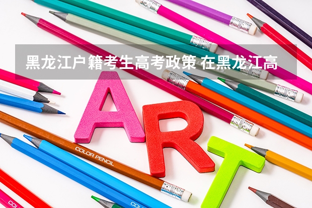 黑龙江户籍考生高考政策 在黑龙江高考需要有几年户籍