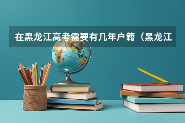 在黑龙江高考需要有几年户籍（黑龙江高考对户籍要求）