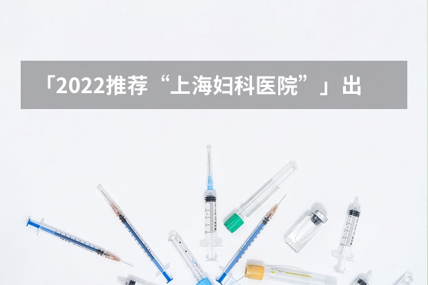 「2022推荐“上海妇科医院”」出炉 上海妇科医院哪家比较好，南浦妇科医院