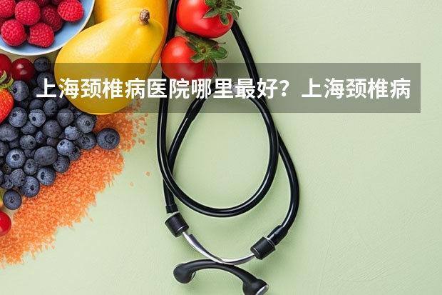 上海颈椎病医院哪里最好？上海颈椎病哪里医院最好？