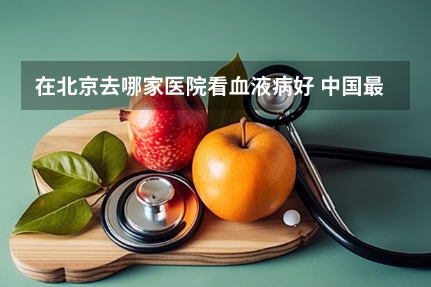 在北京去哪家医院看血液病好 中国最好的血液病专家